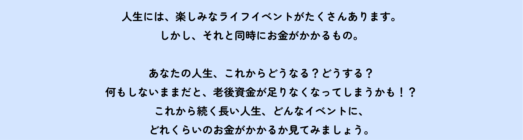人生には、楽しみなライフイベントがたくさんあります。しかし、それと同時にお金がかかるもの。 あなたの人生、これからどうなる?どうする?何もしないままだと、老後資金が足りなくなってしまうかも!?これから続く長い人生、どんなイベントに、どれくらいのお金がかかるか見てみましょう。