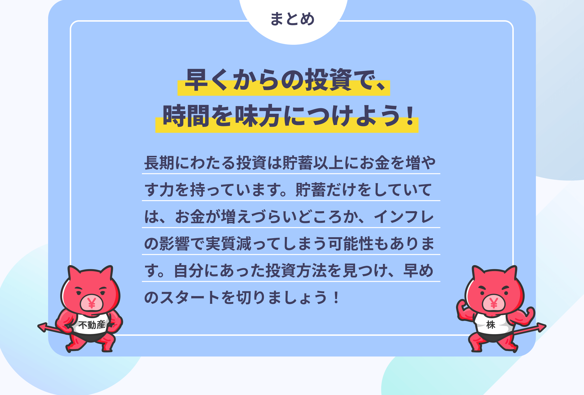 まとめ 早くからの投資で、時間を味方につけよう! 長期にわたる投資は貯蓄以上にお金を増やす力を持っています。貯蓄だけをしていては、お金が増えづらいどころか、インフレの影響で実質減ってしまう可能性もあります。自分にあった投資方法を見つけ、早めのスタートを切りましょう!