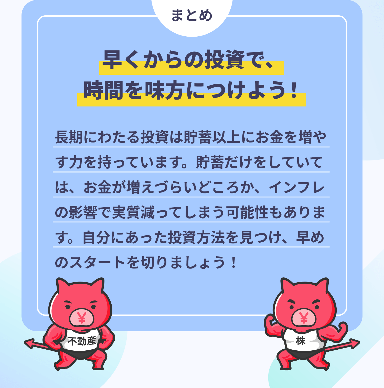 まとめ 早くからの投資で、時間を味方につけよう! 長期にわたる投資は貯蓄以上にお金を増やす力を持っています。貯蓄だけをしていては、お金が増えづらいどころか、インフレの影響で実質減ってしまう可能性もあります。自分にあった投資方法を見つけ、早めのスタートを切りましょう!
